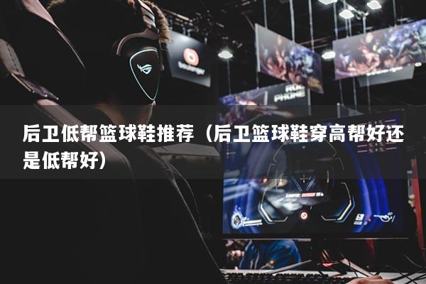 后衛(wèi)低幫籃球鞋推薦（后衛(wèi)籃球鞋穿高幫好還是低幫好）