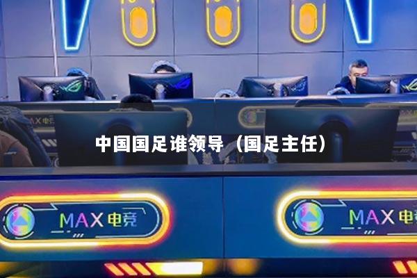 中國(guó)國(guó)足誰(shuí)領(lǐng)導(dǎo)（國(guó)足主任）
