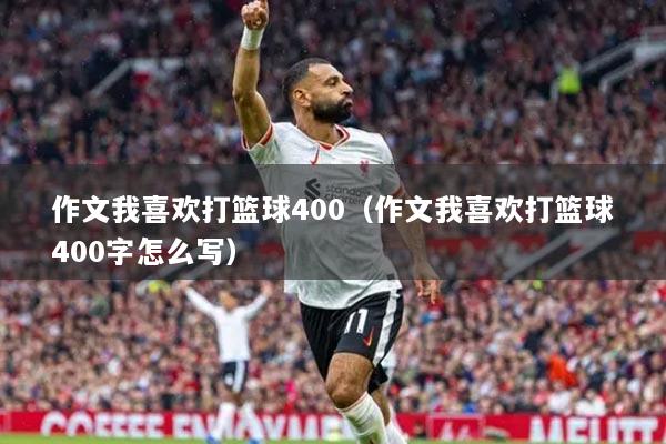 作文我喜歡打籃球400（作文我喜歡打籃球400字怎么寫）