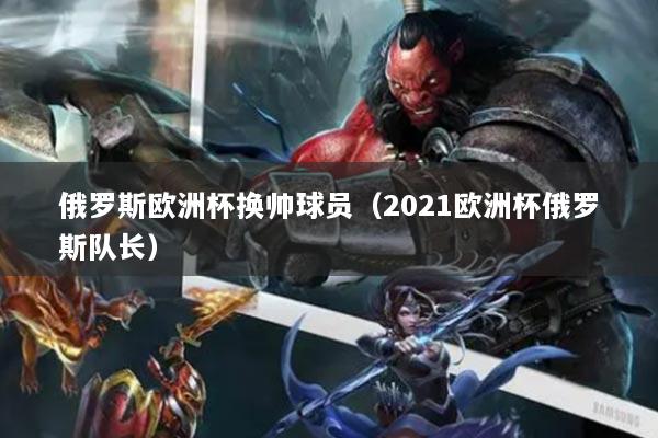 俄羅斯歐洲杯換帥球員（2021歐洲杯俄羅斯隊(duì)長(zhǎng)）