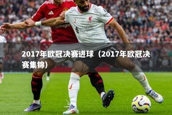 2017年歐冠決賽進(jìn)球（2017年歐冠決賽集錦）