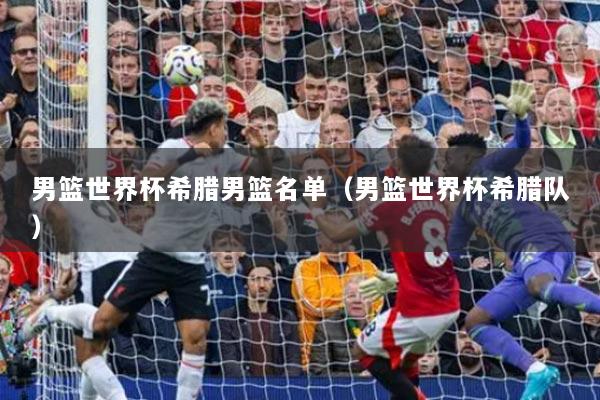 男籃世界杯希臘男籃名單（男籃世界杯希臘隊(duì)）