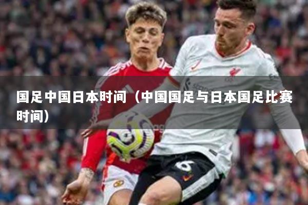 國足中國日本時間（中國國足與日本國足比賽時間）