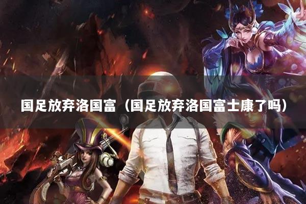 國足放棄洛國富（國足放棄洛國富士康了嗎）