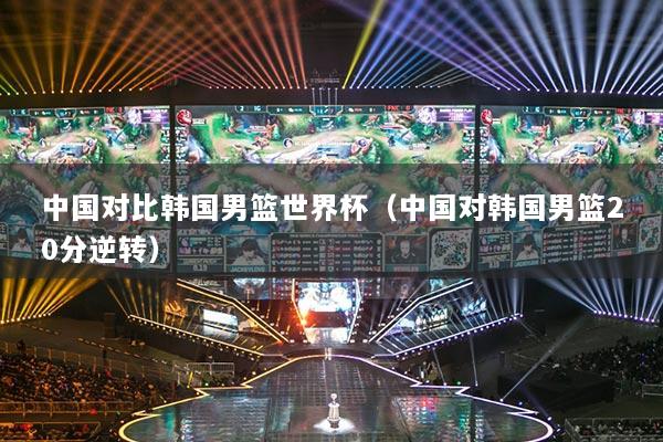 中國(guó)對(duì)比韓國(guó)男籃世界杯（中國(guó)對(duì)韓國(guó)男籃20分逆轉(zhuǎn)）