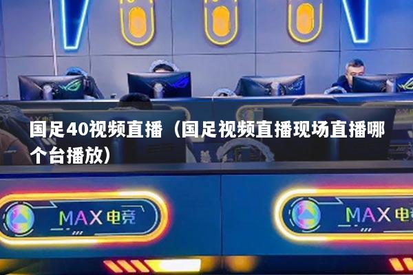 國足40視頻直播（國足視頻直播現(xiàn)場直播哪個(gè)臺(tái)播放）
