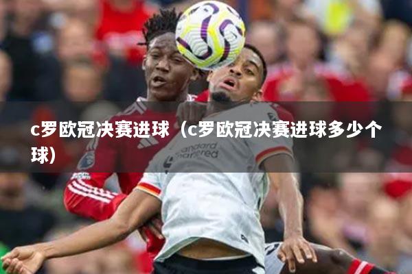 c羅歐冠決賽進(jìn)球（c羅歐冠決賽進(jìn)球多少個(gè)球）