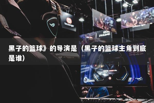 黑子的籃球》的導(dǎo)演是（黑子的籃球主角到底是誰）