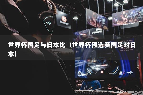 世界杯國(guó)足與日本比（世界杯預(yù)選賽國(guó)足對(duì)日本）