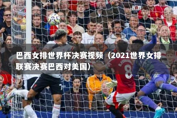 巴西女排世界杯決賽視頻（2021世界女排聯(lián)賽決賽巴西對(duì)美國）