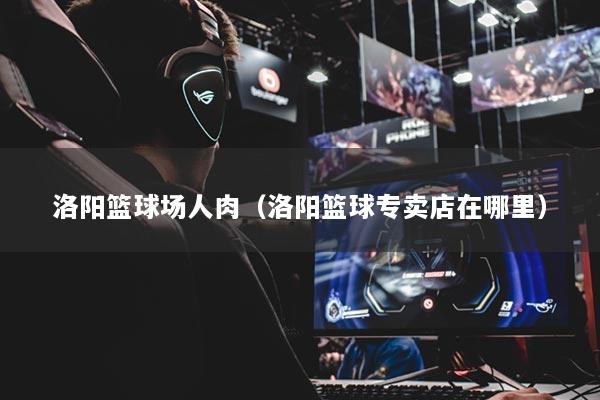 洛陽籃球場人肉(洛陽籃球專賣店在哪里)