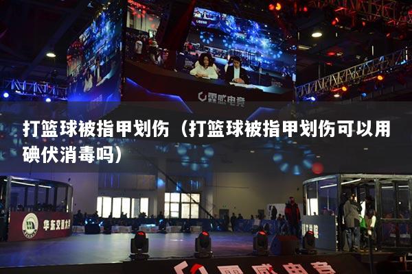 打籃球被指甲劃傷（打籃球被指甲劃傷可以用碘伏消毒嗎）