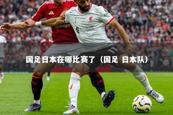 國足日本在哪比賽了（國足 日本隊）