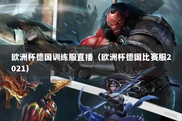 歐洲杯德國(guó)訓(xùn)練服直播（歐洲杯德國(guó)比賽服2021）