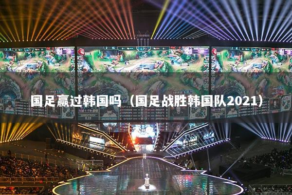 國足贏過韓國嗎(國足戰(zhàn)勝韓國隊(duì)2021)