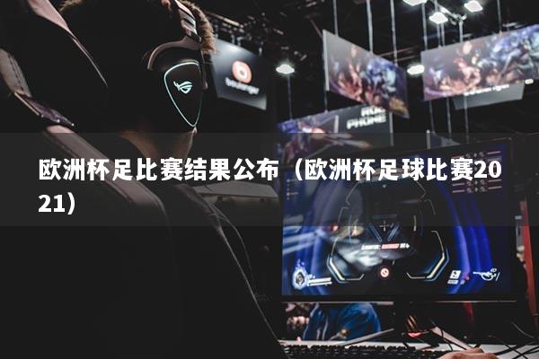 歐洲杯足比賽結(jié)果公布（歐洲杯足球比賽2021）