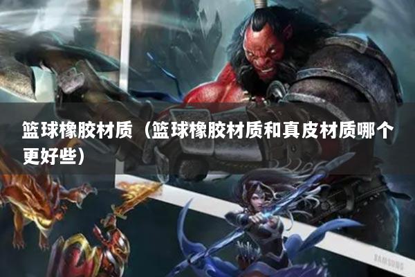 籃球橡膠材質(zhì)（籃球橡膠材質(zhì)和真皮材質(zhì)哪個更好些）