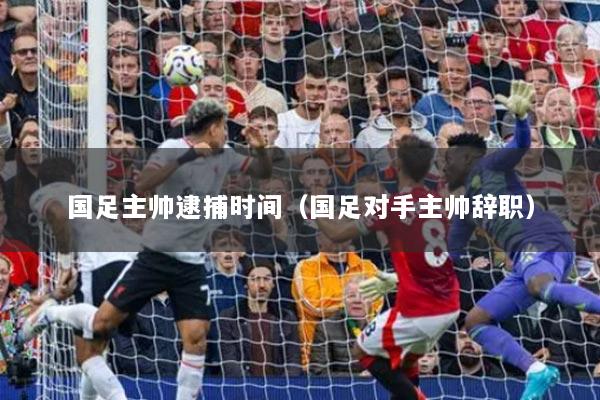 國足主帥逮捕時(shí)間（國足對(duì)手主帥辭職）