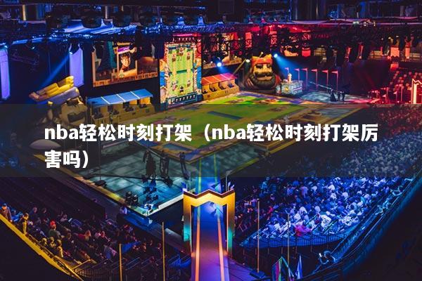nba輕松時(shí)刻打架（nba輕松時(shí)刻打架厲害嗎）