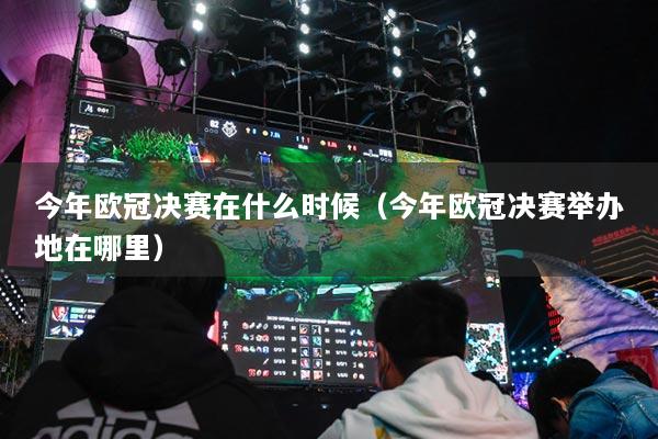 今年歐冠決賽在什么時(shí)候（今年歐冠決賽舉辦地在哪里）