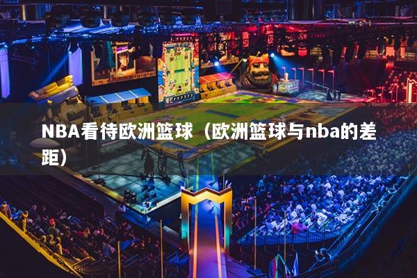 NBA看待歐洲籃球（歐洲籃球與nba的差距）
