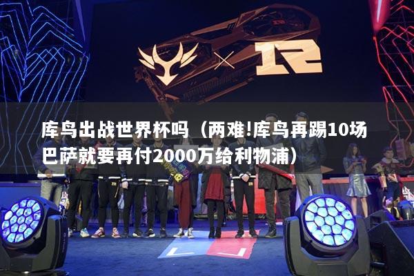 庫鳥出戰(zhàn)世界杯嗎（兩難!庫鳥再踢10場 巴薩就要再付2000萬給利物浦）