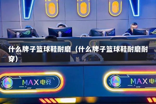 什么牌子籃球鞋耐磨（什么牌子籃球鞋耐磨耐穿）