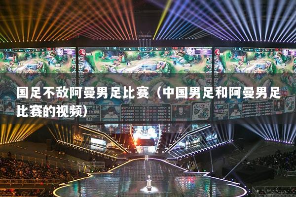 國足不敵阿曼男足比賽（中國男足和阿曼男足比賽的視頻）