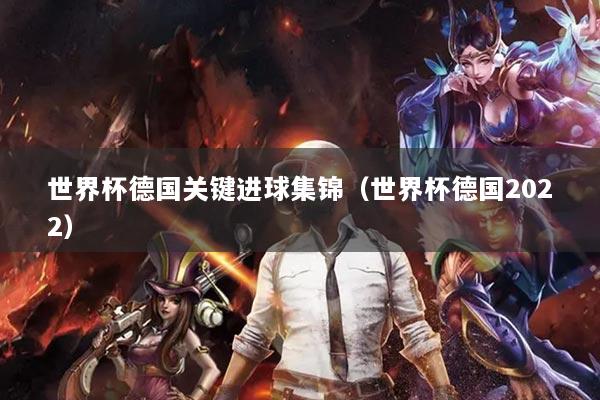 世界杯德國關(guān)鍵進(jìn)球集錦（世界杯德國2022）