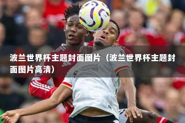 波蘭世界杯主題封面圖片（波蘭世界杯主題封面圖片高清）