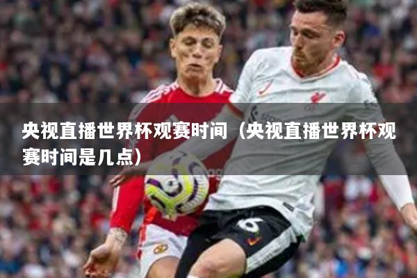 央視直播世界杯觀賽時間（央視直播世界杯觀賽時間是幾點）