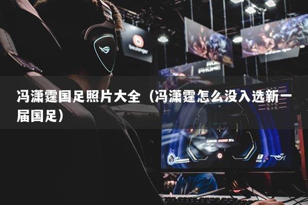 馮瀟霆國(guó)足照片大全（馮瀟霆怎么沒(méi)入選新一屆國(guó)足）