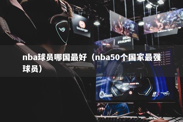 nba球員哪國最好（nba50個(gè)國家最強(qiáng)球員）