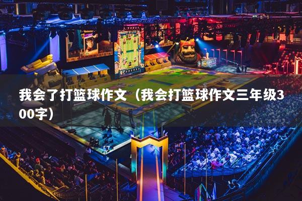 我會了打籃球作文（我會打籃球作文三年級300字）