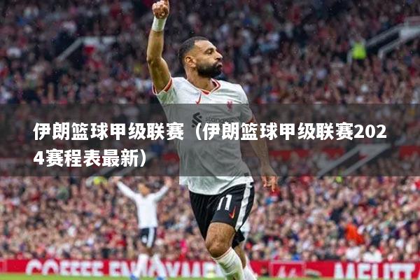 伊朗籃球甲級(jí)聯(lián)賽（伊朗籃球甲級(jí)聯(lián)賽2024賽程表最新）