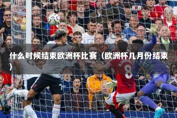 什么時候結(jié)束歐洲杯比賽（歐洲杯幾月份結(jié)束）