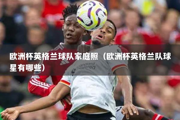 歐洲杯英格蘭球隊(duì)家庭照（歐洲杯英格蘭隊(duì)球星有哪些）
