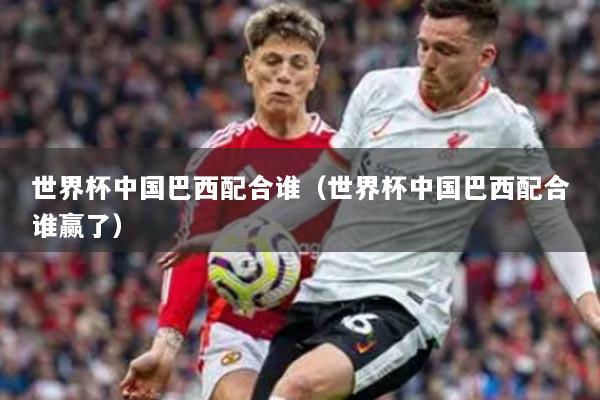 世界杯中國(guó)巴西配合誰(shuí)（世界杯中國(guó)巴西配合誰(shuí)贏了）