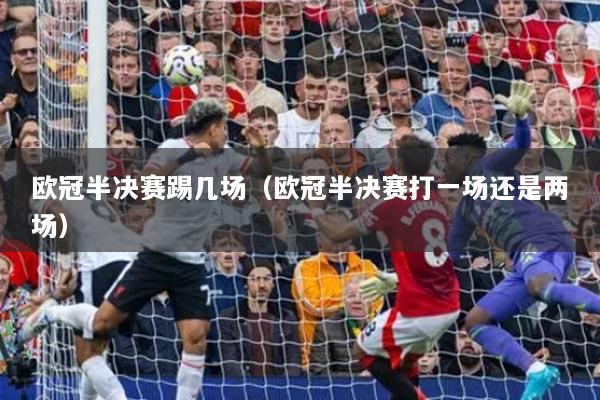 歐冠半決賽踢幾場(chǎng)（歐冠半決賽打一場(chǎng)還是兩場(chǎng)）