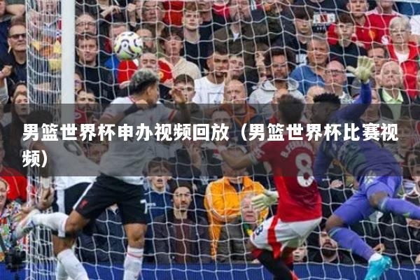 男籃世界杯申辦視頻回放（男籃世界杯比賽視頻）