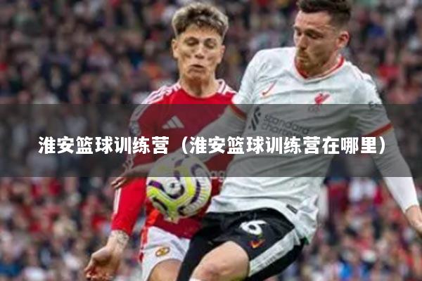 淮安籃球訓(xùn)練營(yíng)（淮安籃球訓(xùn)練營(yíng)在哪里）