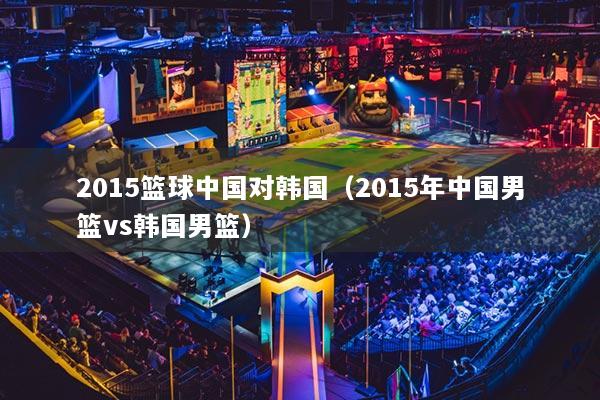 2015籃球中國(guó)對(duì)韓國(guó)（2015年中國(guó)男籃vs韓國(guó)男籃）