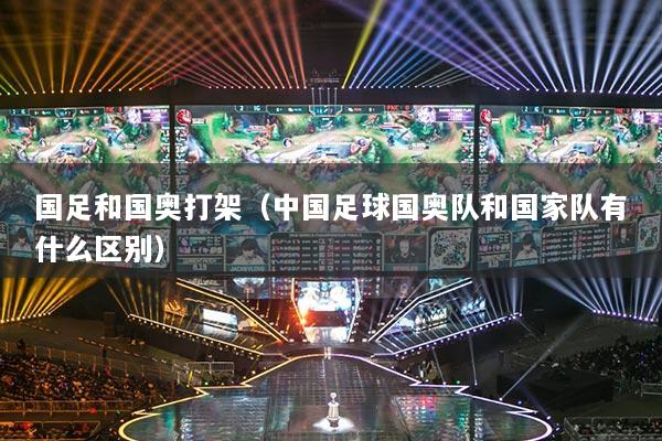 國足和國奧打架（中國足球國奧隊和國家隊有什么區(qū)別）