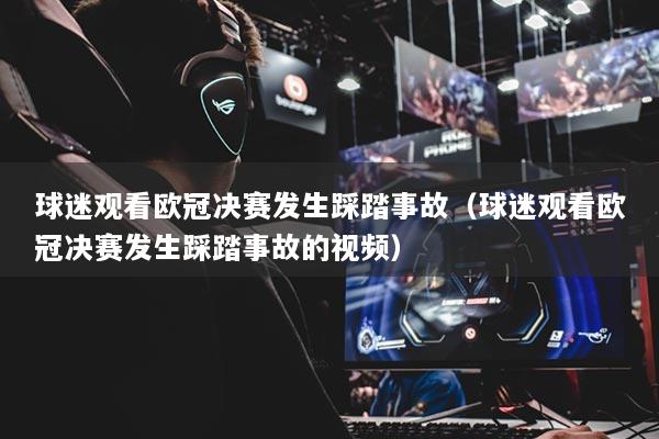 球迷觀看歐冠決賽發(fā)生踩踏事故（球迷觀看歐冠決賽發(fā)生踩踏事故的視頻）