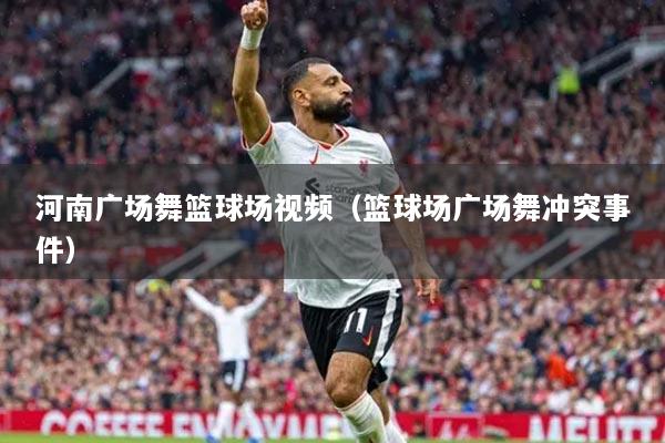 河南廣場舞籃球場視頻（籃球場廣場舞沖突事件）