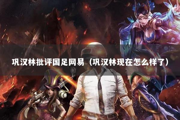 鞏漢林批評國足網(wǎng)易（鞏漢林現(xiàn)在怎么樣了）