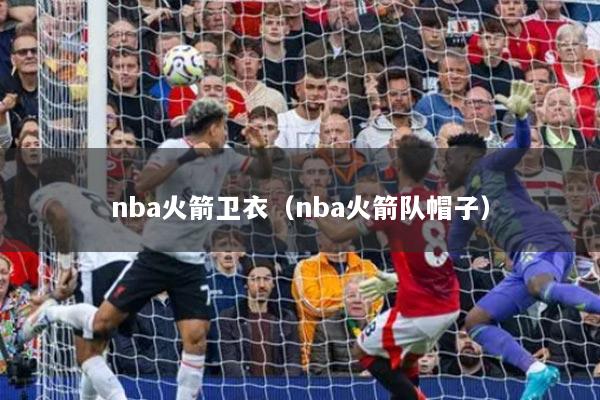 nba火箭衛(wèi)衣（nba火箭隊(duì)帽子）