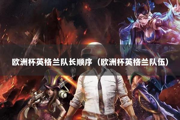 歐洲杯英格蘭隊(duì)長順序（歐洲杯英格蘭隊(duì)伍）