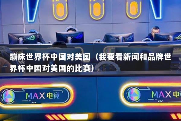 蹦床世界杯中國對美國（我要看新聞和品牌世界杯中國對美國的比賽）