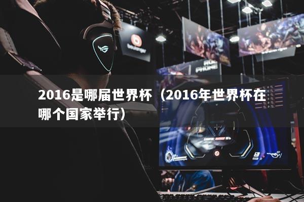 2016是哪屆世界杯（2016年世界杯在哪個國家舉行）